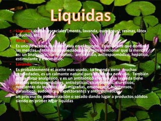 • Líquidas: aceites esenciales (menta, lavanda, eucaliptus), resinas, látex
(caucho), etc.
• Menta.
• Es uno de aceites más vendidos en el mundo. Es un aceite que domina
las mezclas. Entre sus propiedades podemos mencionar que la mente
es: un analgésico, carminativo, antiséptico, antiespasmódico, hepático,
estimulante y estomático.
• Lavanda.
• Es probablemente el aceite mas usado. La lavanda tiene muchas
propiedades, es un calmante natural para el sistema nervioso. También
actúa como analgésico, y es un antibiótico efectivo. La lavanda tiene
efectos antiespasmódicos, antisépticos, cicatrizantes, diuréticos,
repelentes de insectos, anti-migrañas, emenagogo, hipotensos,
parasíticos, sudoríficos, expectorantes y antirreumáticos.
• un proceso de polimerización o secado dando lugar a productos sólidos
siendo en primer lugar líquidas.
 