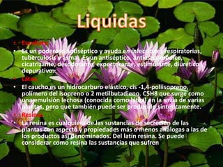 • Eucalipto.
• Es un poderoso antiséptico y ayuda en infecciones respiratorias,
tuberculosis y asma. Es un antiséptico, antiespasmódico,
cicatrizante, desodorante, expectorante, estimulante, diurético y
depurativo.
• Látex.
• El caucho es un hidrocarburo elástico, cis -1,4-poliisopreno,
polímero del isopreno o 2 metilbutadieno. C5H8 que surge como
una emulsión lechosa (conocida como látex) en la savia de varias
plantas, pero que también puede ser producido sintéticamente.
• Resinas
• La resina es cualquiera de las sustancias de secreción de las
plantas con aspecto y propiedades más o menos análogas a las de
los productos así denominados. Del latín resina. Se puede
considerar como resina las sustancias que sufren
 
