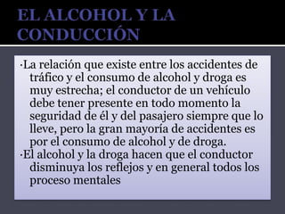 EL ALCOHOL Y LA CONDUCCIÓN·La relación que existe entre los accidentes de tráfico y el consumo de alcohol y droga es muy estrecha; el conductor de un vehículo debe tener presente en todo momento la seguridad de él y del pasajero siempre que lo lleve, pero la gran mayoría de accidentes es por el consumo de alcohol y de droga. ·El alcohol y la droga hacen que el conductor disminuya los reflejos y en general todos los proceso mentales