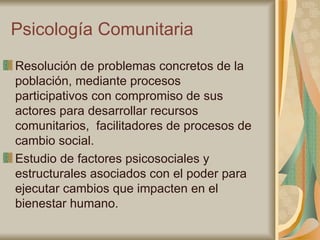 Psicología Comunitaria Resolución de problemas concretos de la población, mediante procesos participativos con compromiso de sus actores para desarrollar recursos comunitarios,  facilitadores de procesos de cambio social. Estudio de factores psicosociales y estructurales asociados con el poder para ejecutar cambios que impacten en el bienestar humano. 
