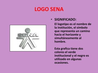 LOGO SENA SIGNIFICADO:     El logotipo es el nombre de la institución, el símbolo que representa un camino hacia el horizonte y simultáneamente al hombre.Esta grafica tiene dos colores el verde institucional y el negro es utilizado en algunas ocasiones. 