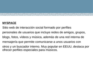 MYSPACE   Sitio web de interacción social formado por perfiles personales de usuarios que incluye redes de amigos, grupos, blogs, fotos, vídeos y música, además de una red interna de mensajería que permite comunicarse a unos usuarios con otros y un buscador interno. Muy popular en EEUU, destaca por ofrecer perfiles especiales para músicos.  