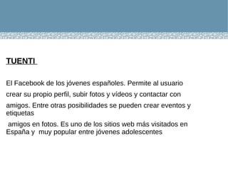 TUENTI  El Facebook de los jóvenes españoles. Permite al usuario crear su propio perfil, subir fotos y vídeos y contactar con amigos. Entre otras posibilidades se pueden crear eventos y etiquetas amigos en fotos. Es uno de los sitios web más visitados en España y  muy popular entre jóvenes adolescentes 