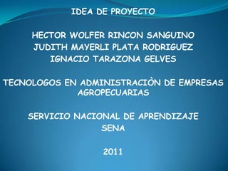 IDEA DE PROYECTO HECTOR WOLFER RINCON SANGUINO JUDITH MAYERLI PLATA RODRIGUEZ IGNACIO TARAZONA GELVES TECNOLOGOS EN ADMINISTRACIÒN DE EMPRESAS  AGROPECUARIAS SERVICIO NACIONAL DE APRENDIZAJE SENA 2011 