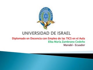 UNIVERSIDAD DE ISRAEL Diplomado en Docencia con Empleo de las TICS en el Aula Elba María Zambrano Cedeño Manabí- Ecuador 