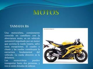 MOTOS  YAMAHA R6  Una motocicleta, comúnmente conocida en castellano con la abreviatura moto, es un vehículoautomóvil impulsado por un motor que acciona la rueda trasera, salvo raras excepciones. El cuadro o chasis y las ruedas constituyen la estructura fundamental del vehículo. La rueda directriz es la delantera. Las motocicletas pueden transportar hasta dos personas, y tres si están dotadas de sidecar. 