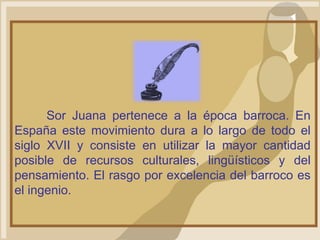 Sor Juana pertenece a la época barroca. En
España este movimiento dura a lo largo de todo el
siglo XVII y consiste en utilizar la mayor cantidad
posible de recursos culturales, lingüísticos y del
pensamiento. El rasgo por excelencia del barroco es
el ingenio.
 