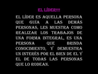 EL LÍDER!!!El líder es aquella persona que guía a las demás personas, les muestra como realizar los trabajos de una forma integral, es una persona que brinda conocimiento, y demuestra un interés por el bien de el y el de todas las personas que lo rodean.