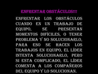 ENFRENTAR OBSTÁCULOS!!!Enfrentar los obstáculos cuando en un trabajo de equipo, se presentan momentos difíciles, o tener problema y no solucionarlo, para eso se hacen los trabajos en equipo, el líder intenta solucionarlo, pero si esta complicado, el líder comenta a los compañeros del equipo y lo solucionan.