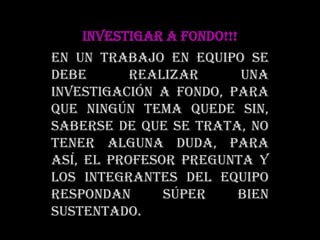 INVESTIGAR A FONDO!!!En un trabajo en equipo se debe realizar una investigación a fondo, para que ningún tema quede sin, saberse de que se trata, no tener alguna duda, para así, el profesor pregunta y los integrantes del equipo respondan súper bien sustentado.