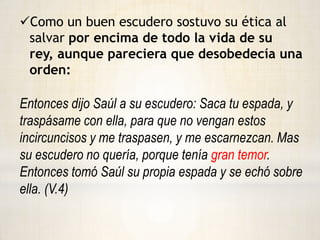 Considero el honor y la reputación de su rey.Escudero de Abimelec  (Jueces 9:45-55)Saca tu espada, y mátame, para que no se diga de mí: Una mujer lo mató  V.54Y su escudero le atravesó, y murió. Escudero de Saúl  (Jueces 9:45-55)    Características: Demostró  su fidelidad en todo momento de la batalla, aún cuando la derrota era inminente.