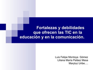 Fortalezas y debilidades que ofrecen las TIC en la  educación y en la comunicación. Luis Felipe Montoya  Gómez Liliana María Peláez Mesa Maryluz Uribe …. 