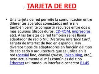 .- TARJETA DE REDUna tarjeta de red permite la comunicación entre diferentes aparatos conectados entre si y también permite compartir recursos entre dos o más equipos (discos duros, CD-ROM, impresoras, etc). A las tarjetas de red también se les llama adaptador de red o NIC (Network Interface Card, Tarjeta de Interfaz de Red en español). Hay diversos tipos de adaptadores en función del tipo de cableado o arquitectura que se utilice en la red (coaxial fino, coaxial grueso, Token Ring, etc.), pero actualmente el más común es del tipo Ethernet utilizando un interfaz o conector RJ-45