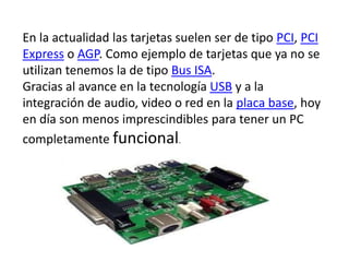 En la actualidad las tarjetas suelen ser de tipo PCI, PCI Express o AGP. Como ejemplo de tarjetas que ya no se utilizan tenemos la de tipo Bus ISA.Gracias al avance en la tecnología USB y a la integración de audio, video o red en la placa base, hoy en día son menos imprescindibles para tener un PC completamente funcional.