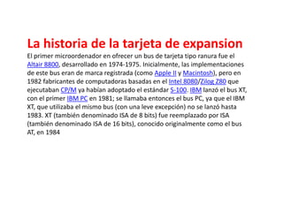 La historia de la tarjeta de expansionEl primer microordenador en ofrecer un bus de tarjeta tipo ranura fue el Altair 8800, desarrollado en 1974-1975. Inicialmente, las implementaciones de este bus eran de marca registrada (como Apple II y Macintosh), pero en 1982 fabricantes de computadoras basadas en el Intel 8080/Zilog Z80 que ejecutaban CP/M ya habían adoptado el estándar S-100. IBM lanzó el bus XT, con el primer IBM PC en 1981; se llamaba entonces el bus PC, ya que el IBM XT, que utilizaba el mismo bus (con una leve excepción) no se lanzó hasta 1983. XT (también denominado ISA de 8 bits) fue reemplazado por ISA (también denominado ISA de 16 bits), conocido originalmente como el bus AT, en 1984