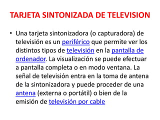 TARJETA SINTONIZADA DE TELEVISIONUna tarjeta sintonizadora (o capturadora) de televisión es un periférico que permite ver los distintos tipos de televisión en la pantalla de ordenador. La visualización se puede efectuar a pantalla completa o en modo ventana. La señal de televisión entra en la toma de antena de la sintonizadora y puede proceder de una antena (externa o portátil) o bien de la emisión de televisión por cable