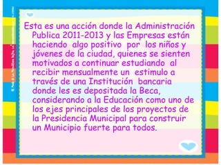 Esta es una acción donde la Administración Publica 2011-2013 y las Empresas están haciendo  algo positivo  por  los niños y jóvenes de la ciudad, quienes se sienten motivados a continuar estudiando  al recibir mensualmente un  estimulo a través de una Institución  bancaria  donde les es depositada la Beca, considerando a la Educación como uno de los ejes principales de los proyectos de la Presidencia Municipal para construir un Municipio fuerte para todos. 