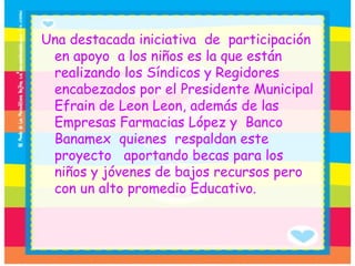 Una destacada iniciativa  de  participación en apoyo  a los niños es la que están realizando los Síndicos y Regidores encabezados por el Presidente Municipal Efrain de Leon Leon, además de las Empresas Farmacias López y  Banco Banamex  quienes  respaldan este proyecto   aportando becas para los niños y jóvenes de bajos recursos pero con un alto promedio Educativo. 