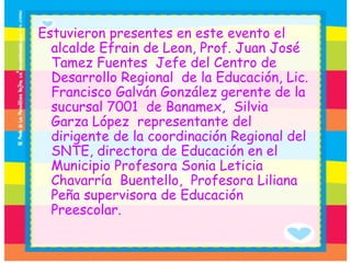 Estuvieron presentes en este evento el alcalde Efrain de Leon, Prof. Juan José Tamez Fuentes  Jefe del Centro de Desarrollo Regional  de la Educación, Lic. Francisco Galván González gerente de la sucursal 7001  de Banamex,  Silvia  Garza López  representante del dirigente de la coordinación Regional del SNTE, directora de Educación en el Municipio Profesora Sonia Leticia Chavarría  Buentello,  Profesora Liliana Peña supervisora de Educación Preescolar. 