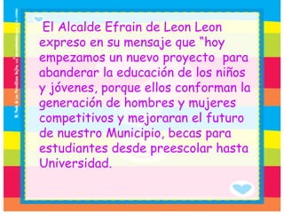 El Alcalde Efrain de Leon Leon  expreso en su mensaje que “hoy empezamos un nuevo proyecto  para abanderar la educación de los niños y jóvenes, porque ellos conforman la generación de hombres y mujeres  competitivos y mejoraran el futuro de nuestro Municipio, becas para estudiantes desde preescolar hasta Universidad. 