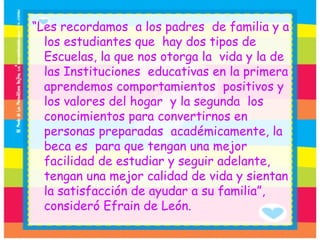 “ Les recordamos  a los padres  de familia y a los estudiantes que  hay dos tipos de Escuelas, la que nos otorga la  vida y la de las Instituciones  educativas en la primera aprendemos comportamientos  positivos y  los valores del hogar  y la segunda  los conocimientos para convertirnos en personas preparadas  académicamente, la beca es  para que tengan una mejor  facilidad de estudiar y seguir adelante, tengan una mejor calidad de vida y sientan la satisfacción de ayudar a su familia”, consideró Efrain de León. 