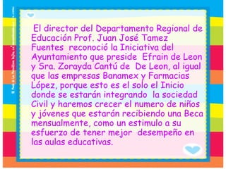 El director del Departamento Regional de Educación Prof. Juan José Tamez Fuentes  reconoció la Iniciativa del Ayuntamiento que preside  Efrain de Leon y Sra. Zorayda Cantú de  De Leon, al igual que las empresas Banamex y Farmacias López, porque esto es el solo el Inicio donde se estarán integrando  la sociedad Civil y haremos crecer el numero de niños y jóvenes que estarán recibiendo una Beca mensualmente, como un estimulo a su esfuerzo de tener mejor  desempeño en las aulas educativas.  