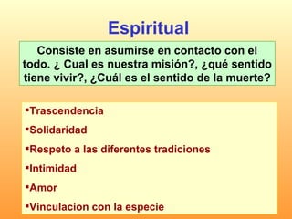 Espiritual Consiste en asumirse en contacto con el todo. ¿ Cual es nuestra misión?, ¿qué sentido tiene vivir?, ¿Cuál es el sentido de la muerte? Trascendencia  Solidaridad Respeto a las diferentes tradiciones  Intimidad  Amor  Vinculacion con la especie  