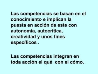 Las competencias se basan en el conocimiento e implican la puesta en acción de este con autonomía, autocrítica, creatividad y unos fines específicos . Las competencias integran en toda acción el qué  con el cómo.  
