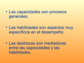 Las capacidades son procesos generales. Las habilidades son aspectos muy específicos en el desempeño. Las destrezas son mediadoras entre las capacidades y las habilidades. 