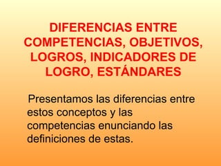 DIFERENCIAS ENTRE COMPETENCIAS, OBJETIVOS, LOGROS, INDICADORES DE LOGRO, ESTÁNDARES Presentamos las diferencias entre estos conceptos y las competencias enunciando las definiciones de estas. 