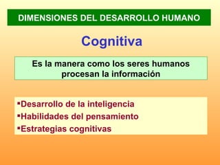 DIMENSIONES DEL DESARROLLO HUMANO Cognitiva Es la manera como los seres humanos procesan la información Desarrollo de la inteligencia  Habilidades del pensamiento Estrategias cognitivas   