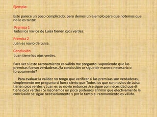 Ejemplo:Esto parece un poco complicado, pero demos un ejemplo para que notemos que no lo es tanto:       Premisa 1 Todos los novios de Luisa tienen ojos verdes.     Premisa 2     Juan es novio de Luisa.       Conclusión   Juan tiene los ojos verdes.   Para ver si este razonamiento es válido me pregunto: suponiendo que las premisas fueran verdaderas ¿la conclusión se sigue de manera necesaria o forzosamente?           Para evaluar la validez no tengo que verificar si las premisas son verdaderas, simplemente me pregunto si fuera cierto que Todos los que son novios de Luisa tienen ojos verdes y Juan es su novio entonces ¿se sigue con necesidad que él tiene ojos verdes? Si razonamos un poco podemos afirmar que efectivamente la conclusión se sigue necesariamente y por lo tanto el razonamiento es válido.      