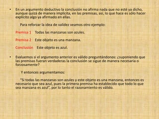 En un argumento deductivo la conclusión no afirma nada que no esté ya dicho, aunque quizá de manera implícita, en las premisas, así, lo que hace es sólo hacer explícito algo ya afirmado en ellas.            Para reforzar la idea de validez veamos otro ejemplo:     Premisa 1    Todas las manzanas son azules.     Premisa 2    Este objeto es una manzana.       Conclusión    Este objeto es azul.  Evaluemos si el argumento anterior es válido preguntándonos: ¿suponiendo que las premisas fueran verdaderas la conclusión se sigue de manera necesaria o forzosamente?            Y entonces argumentamos:            “Si todas las manzanas son azules y este objeto es una manzana, entonces es necesario que sea azul, pues la primera premisa ha establecido que todo lo que sea manzana es azul”, por lo tanto el razonamiento es válido.