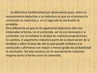      La diferencia fundamental que observamos pues, entre un razonamiento deductivo y un inductivo es que en el primero la conclusión es necesaria y  en el segundo la conclusión es probable.Otra diferencia es que en el argumento deductivo sólo nos interesaba la forma, no el contenido, así no era necesario ir a contrastar con la realidad la verdad de nuestras proposiciones. En cambio, el argumento inductivo parte de la observación de la realidad y sobre la base de ella es que puede arribarse a la conclusión y afirmarse con mayor o menor grado de probabilidad la conclusión. De esta manera, en el razonamiento inductivo importa tanto la forma como el contenido.