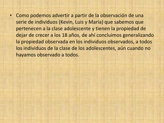 Como podemos advertir a partir de la observación de una serie de individuos (Kevin, Luis y María) que sabemos que pertenecen a la clase adolescente y tienen la propiedad de dejar de crecer a los 18 años, de ahí concluimos generalizando la propiedad observada en los individuos observados, a todos los individuos de la clase de los adolescentes, aún cuando no hayamos observado a todos.
