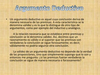 Un argumento deductivo es aquel cuya conclusión deriva de manera necesaria de las premisas. A esta característica se le denomina validez y es lo que lo distingue de otro tipo de argumentos, como por ejemplo del inductivo y analógico.            A la relación necesaria que se establece entre premisas y conclusión se le denomina validez. Así, decimos que un razonamiento es válido si al suponer que las premisas son verdaderas la conclusión se sigue forzosamente; es decir, válidamente no podría seguirse otra conclusión.           La validez de un argumento deductivo no depende de la verdad de las proposiciones, sino que simplemente supongo que lo son y entonces me pregunto: ¿si las premisas fueran verdaderas la conclusión se sigue de manera necesaria o forzosamente?      Argumento Deductivo 