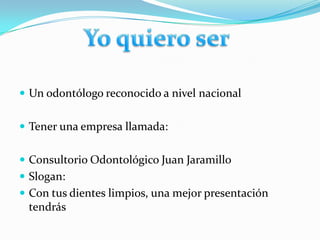 Yo quiero serUn odontólogo reconocido a nivel nacional Tener una empresa llamada:Consultorio Odontológico Juan JaramilloSlogan: Con tus dientes limpios, una mejor presentación tendrás