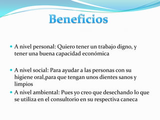 A nivel personal: Quiero tener un trabajo digno, y tener una buena capacidad económicaA nivel social: Para ayudar a las personas con su higiene oral,para que tengan unos dientes sanos y limpiosA nivel ambiental: Pues yo creo que desechando lo que se utiliza en el consultorio en su respectiva canecaBeneficios 