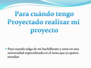 Para cuándo tengoProyectado realizar mi proyectoPara cuando salga de mi bachillerato y estar en una universidad especializada en el tema que yo quiero estudiar 