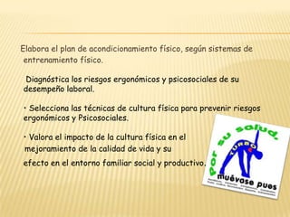  Aplica los test de condición física según estándares.Elabora el plan de acondicionamiento físico, según sistemas de entrenamiento físico. Diagnóstica los riesgos ergonómicos y psicosociales de su desempeño laboral. • Selecciona las técnicas de cultura física para prevenir riesgos ergonómicos y Psicosociales. • Valora el impacto de la cultura física en el      mejoramiento de la calidad de vida y suefecto en el entorno familiar social y productivo.