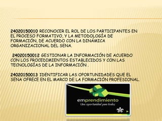 24020150010 Reconocer el rol de los participantes en el proceso formativo, Y la metodología de formación, deacuerdo con la dinámica organizacional del SENA. 24020150012 Gestionar la información de acuerdo con los procedimientosestablecidos y con las tecnologías de la información .24020150013Identificar las oportunidades que el Sena ofrece en el marco de laformación profesional. 