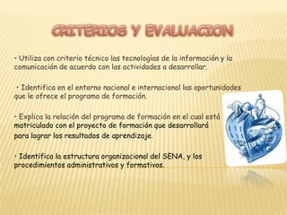 CRITERIOS Y EVALUACION• Utiliza con criterio técnico las tecnologías de la información y la comunicación deacuerdo con las actividades a desarrollar. • Identifica en el entorno nacional e internacional las oportunidades que le ofrece elprograma de formación.• Explica la relación del programa de formación en el cual está matriculado con elproyecto de formación que desarrollará para lograr los resultados de aprendizaje.• Identifica la estructura organizacional del SENA, y los procedimientosadministrativos y formativos.