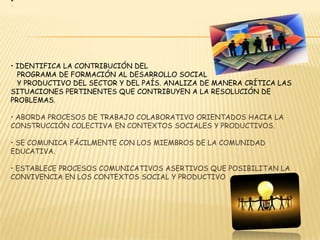 • Identifica la contribución del   programa de formación al desarrollo social   y productivodel sector y del país. Analiza de manera crítica las   situaciones pertinentes quecontribuyen a la resolución de problemas.• Aborda procesos de trabajo colaborativo orientados hacia la construcción colectivaen contextos sociales y productivos.• Se comunica fácilmente con los miembros de la comunidad educativa.• Establece procesos comunicativos asertivos que posibilitan la convivencia en loscontextos social y productivo  ETICA