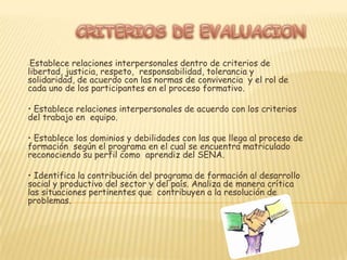 • Argumenta y acoge objetivamente los criterios que contribuyen a la resolución de problemas .• Propone alternativas creativas, lógicas y coherentes que posibiliten la resolución de problemas • Desarrolla actividades de autogestión orientadas hacia el mejoramiento personal • Aborda procesos de trabajo colaborativo orientados hacia la construcción colectiva en contextos sociales y productivos.  • Armoniza los componentes racionales y emocionales en el desarrollo de los procesos de trabajo colectivo. 