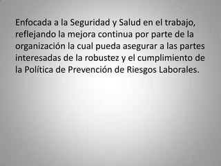 Enfocada a la Seguridad y Salud en el trabajo, reflejando la mejora continua por parte de la organización la cual pueda asegurar a las partes interesadas de la robustez y el cumplimiento de la Política de Prevención de Riesgos Laborales.