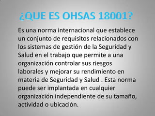  ¿QUE ES OHSAS 18001?Es una norma internacional que establece un conjunto de requisitos relacionados con los sistemas de gestión de la Seguridad y Salud en el trabajo que permite a una organización controlar sus riesgos laborales y mejorar su rendimiento en materia de Seguridad y Salud . Esta norma puede ser implantada en cualquier organización independiente de su tamaño, actividad o ubicación. 