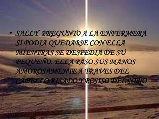 SALLY  PREGUNTO A LA ENFERMERA SI PODIA QUEDARSE CON ELLA MIENTRAS SE DESPEDIA DE SU PEQUEÑO. ELLA PASO SUS MANOS AMOROSAMENTE A TRAVES DEL CABELLO RISADO Y ROJISO DEL NIÑO