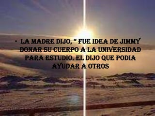 LA MADRE DIJO, “ FUE IDEA DE JIMMY DONAR SU CUERPO A LA UNIVERSIDAD PARA ESTUDIO. EL DIJO QUE PODIA AYUDAR A OTROS