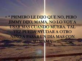 “ PRIMERO LE DIJO QUE NO, PERO JIMMY DIJO, MAMA, NO LO VOY A USAR MAS CUANDO MUERA. TAL VEZ PUEDA AYUDAR A OTRO NIÑO A PASAR UN DIA MAS CON SU MAMA