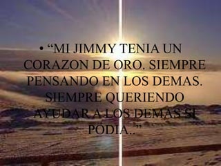 “MI JIMMY TENIA UN CORAZON DE ORO. SIEMPRE PENSANDO EN LOS DEMAS. SIEMPRE QUERIENDO AYUDAR A LOS DEMAS SI PODIA..”